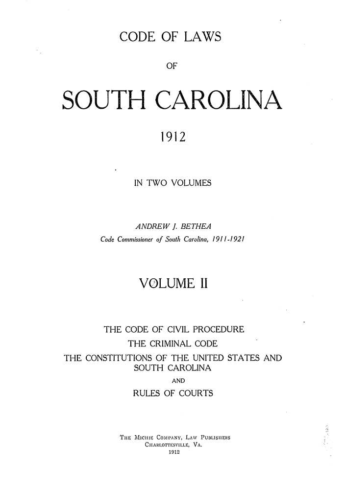 handle is hein.sstatutes/cotholin0002 and id is 1 raw text is: CODE OF LAWS
OF
SOUTH CAROLINA
1912

IN TWO VOLUMES
ANDREW J. BETHEA
Code Commissioner of South Carolina, 1911-1921
VOLUME II
THE CODE OF CIVIL PROCEDURE
THE CRIMINAL CODE
THE CONSTITUTIONS OF THE UNITED STATES AND
SOUTH CAROLINA
AND
RULES OF COURTS
THilE MICHii  CO-MPANY, LAW  PUBLISIEIS
CHARLOTTESVILLE, VA.
1912


