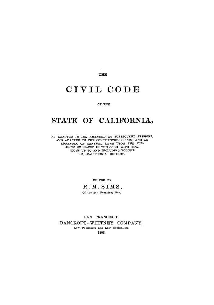 handle is hein.sstatutes/cotsen0001 and id is 1 raw text is: THE

CIVIL CODE
OF THE
STATE OF CALIFORNIA,
AS ENACTED IN 1872, AMENDED AT SUBSEQUENT SESSIONS,
AND ADAPTED TO THE CONSTITUTION OF 1879; AND AN
APPENDIX OF GENERAL LAWS UPON THE SUB-
JECTS EMBRACED IN THE CODE, WITH CITA-
TIONS UP TO AND INCLUDING VOLUME
147, CALIFORNIA REPORTS.
EDITED BY
R. M. SIMS,
Of the San Francisco Bar.

SAN FRANCISCO:
BANCROFT - WHITNEY COMPANY,
Law Publishers and Law Booksellers.
1906.


