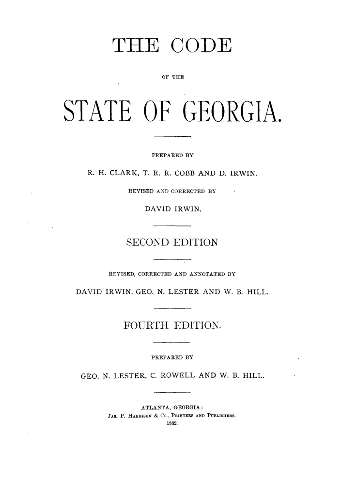handle is hein.sstatutes/cotstge0001 and id is 1 raw text is: THE CODE
OF THE
STATE OF GEORGIA.
PREPARED BY
R. H. CLARK, T. R. R. COBB AND D. IRWIN.
REVISED AND CORRECTED BY
DAVID IRWIN.
SECOND EDITION
REVISED, CORRECTED AND ANNOTATED BY
DAVID IRWIN, GEO. N. LESTER AND W. B. HILL.
FOURTH EDITION.
PREPARED BY
GEO. N. LESTER, C. ROWELL AND W. B. HILL.
ATLANTA, GEORGIA:
JAS. P. HARRISON & CO., PRINTERS AND PUBLISHERS.
1882.


