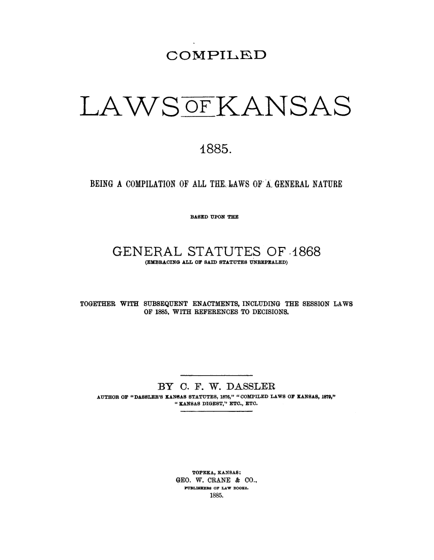 handle is hein.sstatutes/cowkang0001 and id is 1 raw text is: COMPILKD
LAWS OF KANSAS
1885.
BEING A COMPILATION OF ALL THEAWS OF A. GENERAL NATURE

BASED UPON THE
GENERAL STATUTES OF .1868
(EMBRACING ALL OF SAID STATUTES UNBEPEALED)
TOGETHER WITH SUBSEQUENT ENACTMENTS, INCLUDING THE SESSION LAWS
OF 1885, WITH REFERENCES TO DECISIONS.
BY 0. F. W. DASSLER
AUTHOR OF DABBLER'S KANBAB STATUTES, 1876, COMPILED LAWS OF KANSAS, 1879,
KANSAS DIGEST, ETC., ETC.
TOPEKA, KANSAS:
GEO. W. CRANE & CO.,
PUBLISEEBS OF LAW BOOKS.
1885.


