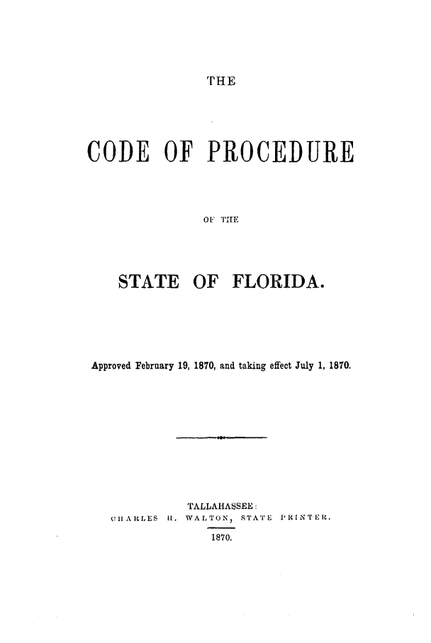 handle is hein.sstatutes/cpapfee0001 and id is 1 raw text is: CODE OF PROCEDURE
OF I'IIE
STATE OF FLORIDA.

Approved February 19, 1870, and taking effect July 1, 1870.
TALLAHASSEE:
'211 ARLES II. WALTON, STATE P RI NTER.
1870.



