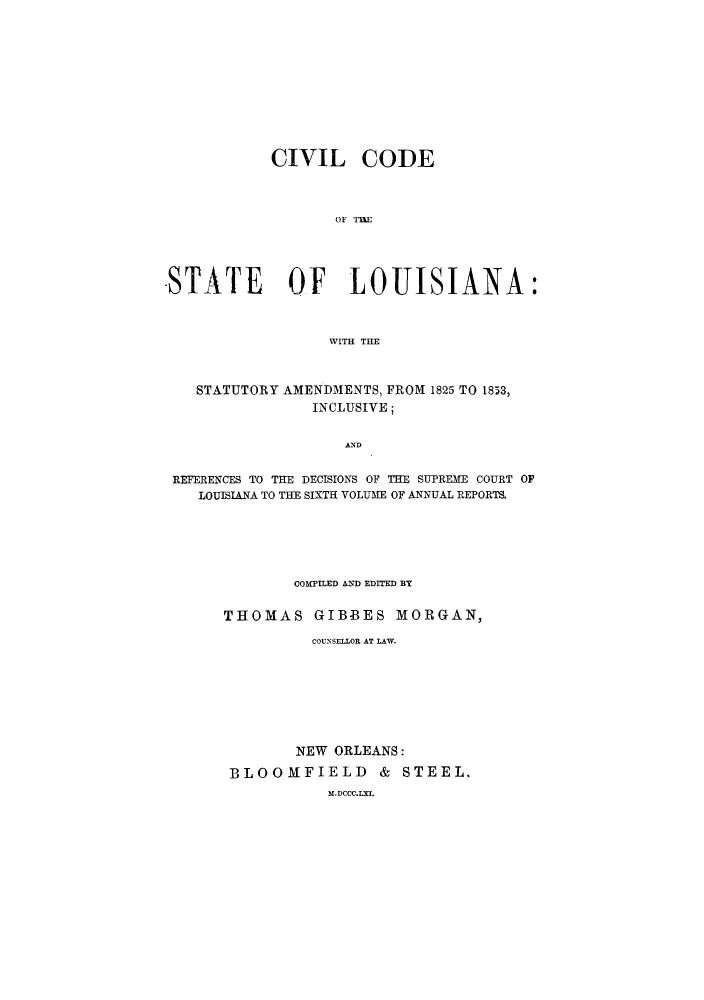 handle is hein.sstatutes/cpcisl0001 and id is 1 raw text is: CIVIL CODE
OF THE
-STATE OF LOUISIANA:
WITH THE
STATUTORY AMENDMENTS, FROM 1825 TO 1853,
INCLUSIVE;
AND
REFERENCES TO THE DECISIONS OF THE SUPREME COURT OF
LOUISIANA TO THE SIXTH VOLUME OF ANNUAL REPORTS.

COMPILED ANXD EDITED BY
THOMAS GIBBES MORGAN,
COUNSELLOR AT LAW.
NEW ORLEANS:
BLOOMFIELD & STEEL.
M.DCCC.LI.


