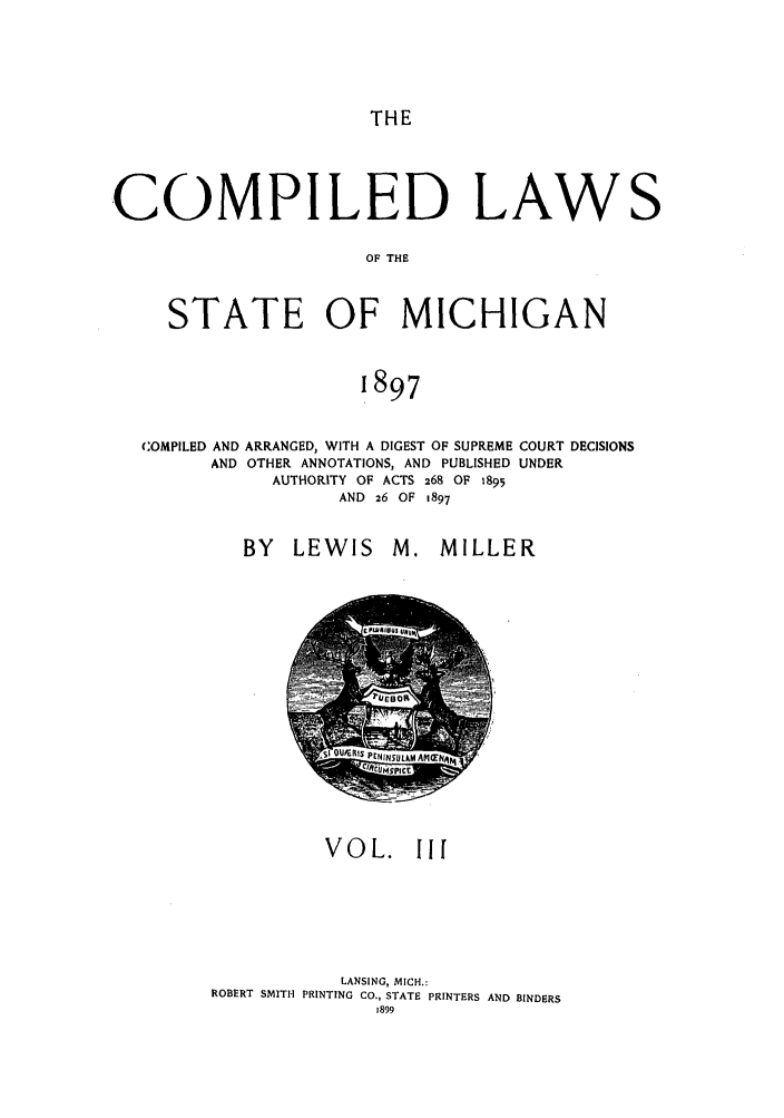 handle is hein.sstatutes/cpedlmic0003 and id is 1 raw text is: THE

COMPILED LAWS
OF THE
STATE OF MICHIGAN
1897

COMPILED AND ARRANGED, WITH A DIGEST OF SUPREME
AND OTHER ANNOTATIONS, AND PUBLISHED
AUTHORITY OF ACTS 268 OF 1895
AND 26 OF 1897

BY LEWIS

COURT DECISIONS
UNDER

M. MILLER

VOL. IIf
LANSING, MICH.:
ROBERT SMITH PRINTING CO., STATE PRINTERS AND BINDERS
1899


