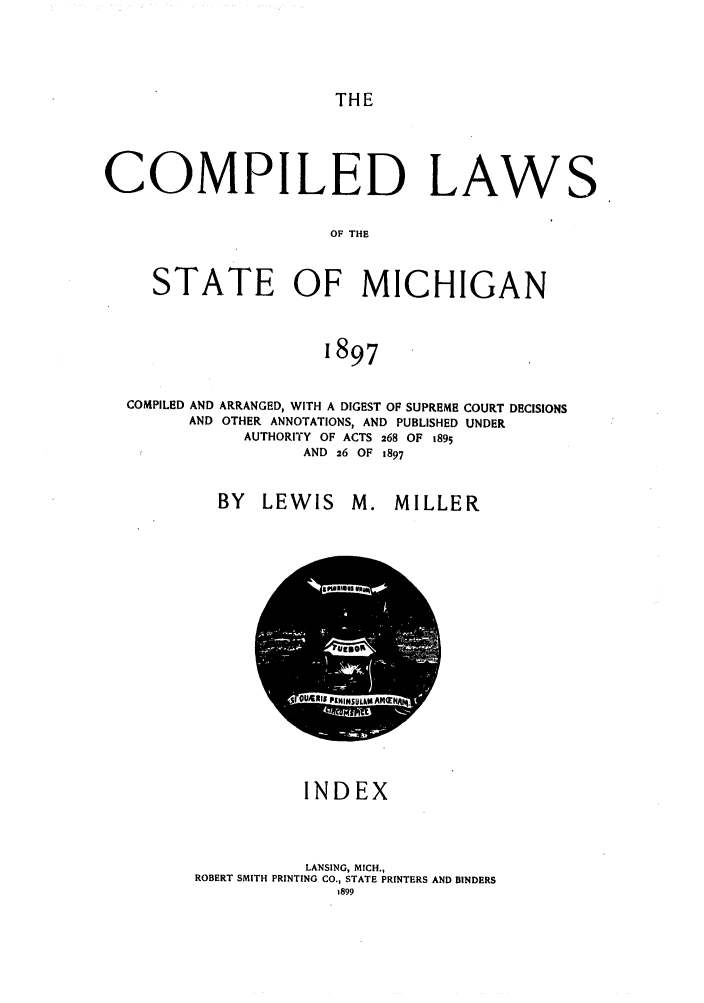 handle is hein.sstatutes/cpedlmic0004 and id is 1 raw text is: THE

COMPILED LAW
OF THE
STATE OF MICHIGAN
1897

COMPILED AND ARRANGED, WITH A DIGEST OF SUPREME
AND OTHER ANNOTATIONS, AND PUBLISHED
AUTHORITY OF ACTS 268 OF 1895
AND 26 OF 1897

BY LEWIS

COURT DECISIONS
UNDER

M. MILLER

INDEX
LANSING, MICH.,
ROBERT SMITH PRINTING CO., STATE PRINTERS AND BINDERS

S


