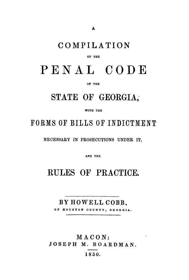 handle is hein.sstatutes/cpenpu0001 and id is 1 raw text is: A

COMPILATION
OF THE
PENAL CODE
OF THE
STATE OF GEORGIA,
WITH THE
FORMS OF BILLS OF INDICT1MENT

NECESSARY IN PROSECUTIONS UNDER IT,
AND THE
RULES OF PRACTICE.

BY HOWELL COBB,
OF HOUSTON COUNTY, GEORGIA.
MACON:
JOSEPH M. BOARDMAN.
1850.


