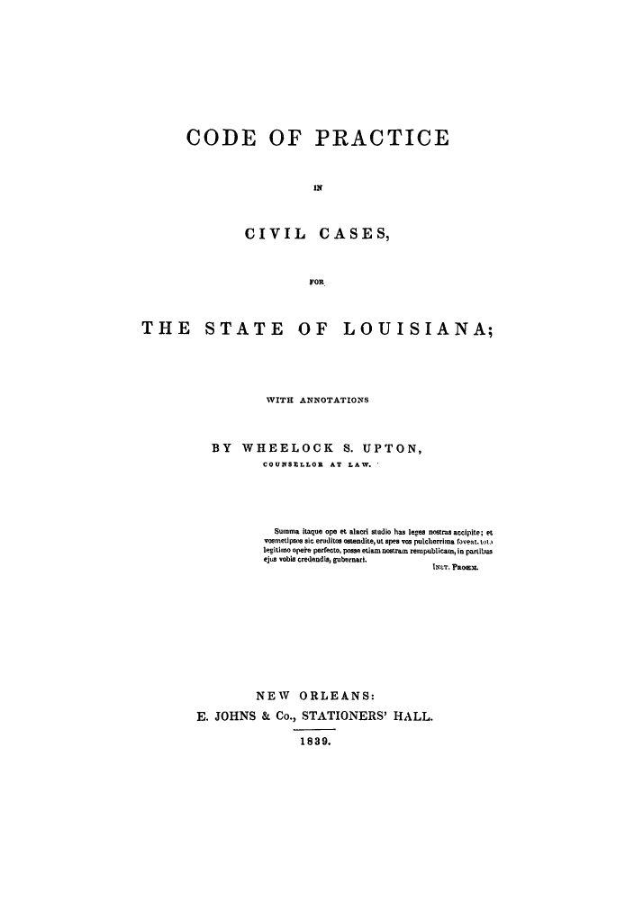 handle is hein.sstatutes/cpinc0001 and id is 1 raw text is: CODE OF PRACTICE
IN
CIVIL CASES,
FOR

THE STATE OF LOUISIANA;
WITH ANNOTATIONS
BY WHEELOCK S. UPTON,
COUNSELLOR AT LAW.
Summa itaque ope et alacri studio has leges nostras accipite; et
vosmetipsos sic eruditos ostendite,ut spes yos pulcherrima feveattotl
legitimo opeke perfecto, posse etiamnostram rempublicam, in partibus
ejua vobls credendis, gubernari.
Ner. Paoanx.
NEW ORLEANS:
E. JOHNS & Co., STATIONERS' HALL.
1839.


