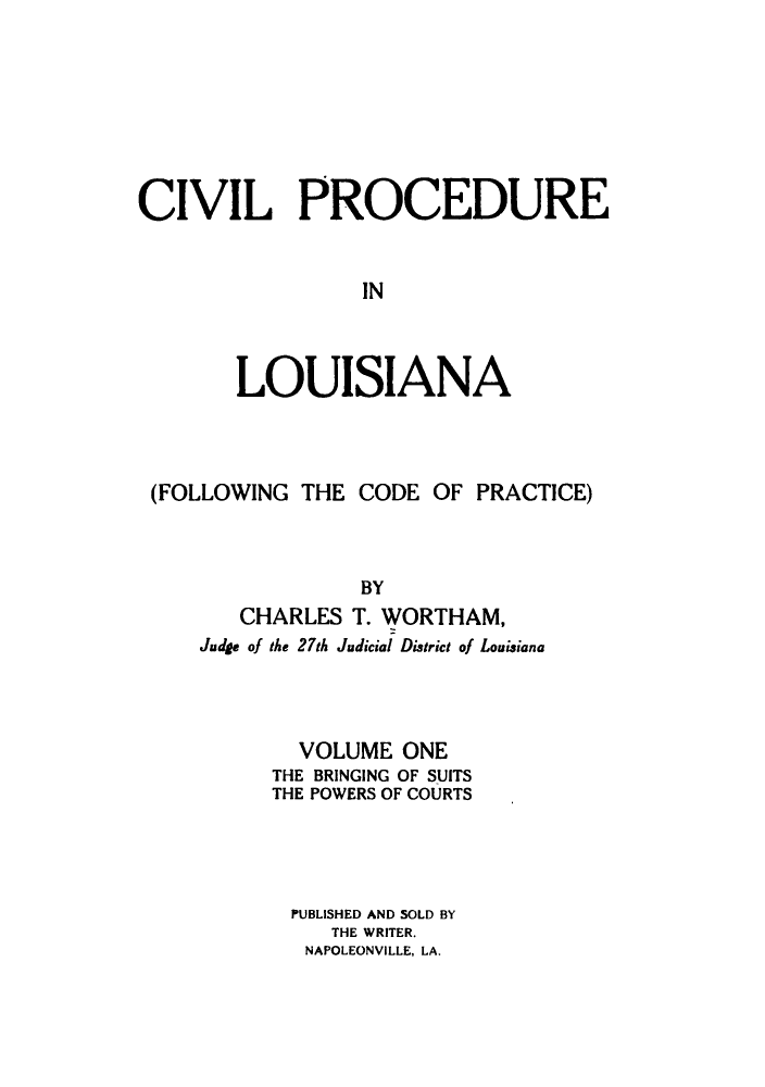 handle is hein.sstatutes/cpinlan0001 and id is 1 raw text is: CIVIL PROCEDURE
IN
LOUISIANA

(FOLLOWING THE CODE OF PRACTICE)
BY
CHARLES T. WORTHAM,
Judge of the 27th Judicial District of Louisiana

VOLUME ONE
THE BRINGING OF SUITS
THE POWERS OF COURTS
PUBLISHED AND SOLD BY
THE WRITER.
NAPOLEONVILLE, LA.


