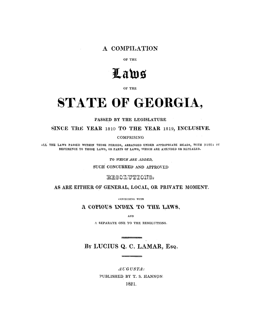 handle is hein.sstatutes/cpleye0001 and id is 1 raw text is: A COMPILATION
OF THE
OF THE

STATE OF GEORGIA,
PASSED BY THE LEGISLATURE
SINCE ThE YEAR 1810 TO THE YEAR 1819, INCLUSIVE.
COMPRISING
ALL THE LAWS PASSED WITHIN THOSE PERIODS, ARRANGED UNDER APPROPRIATE HEADS, WITH NOTES OF
REFERENCE TO THOSE LAWS, OR PARTS OF LAWS, WHICH ARE AMENDED OR REPEALED.
TO WHICH ARE ADDED,
SUCH CONCURRED AND APPROVED
AS ARE EITHER OF GENERAL, LOCAL, OR PRIVATE MOMENT.
CONCLTDING WITR
A COP3IO1US INDEX TO THE, LAWS,
AND
A SEPARATE ONE TO THE RESOLUTIONS.
By LUCIUS Q. C. LAMAR, ESQ.
.9 U G US TA:
PUBLISHED BY T. S. HANNON
1821.



