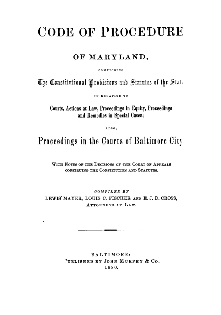 handle is hein.sstatutes/cpmaccp0001 and id is 1 raw text is: CODE OF PROCEDURE
OF MARYLAND,
COMPRISING
IN RELATION TO
Courts, Actions at Law, Proceedings in Equity, Proceedings
and Remedies in Special Cases;
ALSO,
Proceedings in the Courts of Baltimore City
WITH NOTES OF THE DECISIONS OF THE COURT OF APPEALS
CONSTRUING THE CONSTITUTION AND STATUTES.
COMPILED BY
LEWIS MAYER, LOUIS C. FISCHER AND E. J. D. CROSS,
ATTORNEYS AT LAW.
BALTIMORE:
'UBLISHED BY JOHN MURPHY & CO.
1880.


