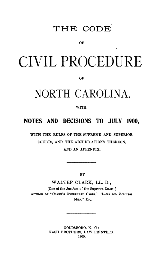 handle is hein.sstatutes/cpronc0001 and id is 1 raw text is: THE CODE
OF
CIVIL PROCEDURE
OF
NORTH CAROLINA,
WITH
NOTES AND      DECISIONS TO    JULY   1900,
WITH THE RULES OF THE SUPREME AND SUPERIOR
COURTS, AND THE ADJUDICATIONS THEREON,
AND AN APPENDIX.
BY
WALTER CLARK, LL. D.,
[One of the Jusocet. of the Eupreinc Cojrt _
Au-moa OF CLARK'S OVMRULED CASES. -LAWA Foi B3Sras
MEN, ETc.

GOLDSBORO. N. C.:
NASH BROTHERS, LAW PRINTERS.
1900.



