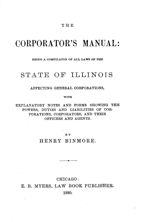 handle is hein.sstatutes/cptma0001 and id is 1 raw text is: 




THE


CORPORATOR'S MANUAL:


     BEING A COMPILATON OF ALL DAWB OF THE


STATE


OF ILLINOIS


     AFFECTING GENERAL CORPORATIONS,

                WITH

EXPLANATORY NOTES AND FORMS SHOWING THE
  POWERS, DUTIES AND LIABILITIES OF COR-
    PORATIONS, CORPORATORS, AND THEIR
          OFFICERS AND AGENTS.



                BY
        HENRY BINMORE.








              CHICAGO:
  E. B. MYERS, LAW BOOK PUBLISHER.
                1880.


