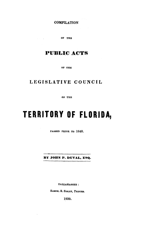 handle is hein.sstatutes/cpualct0001 and id is 1 raw text is: COMPILATION

OF THE
PUBLIC ACTS
OF THE

LEGISLATIVE

COUNCIL

OF THE

TERRITORY OF FLORIDA,
PASSED PRIOR TO 1840.

BY JOHN P. DUVAL, ESQ.

TALLAHASSEE :
SAMUL S. SIBLEY, PRINTER.

1839.


