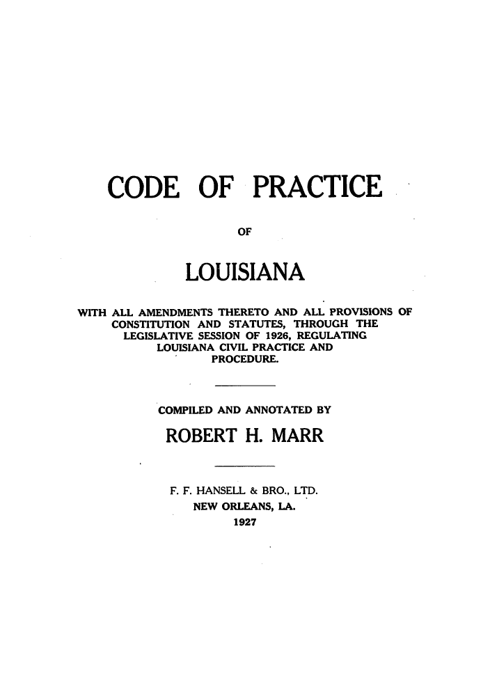 handle is hein.sstatutes/cpwath0001 and id is 1 raw text is: CODE OF PRACTICE
OF
LOUISIANA
WITH ALL AMENDMENTS THERETO AND ALL PROVISIONS OF
CONSTITUTION AND STATUTES, THROUGH THE
LEGISLATIVE SESSION OF 1926, REGULATING
LOUISIANA CIVIL PRACTICE AND
PROCEDURE.
COMPILED AND ANNOTATED BY
ROBERT H. MARR
F. F. HANSELL & BRO., LTD.
NEW ORLEANS, LA.
1927


