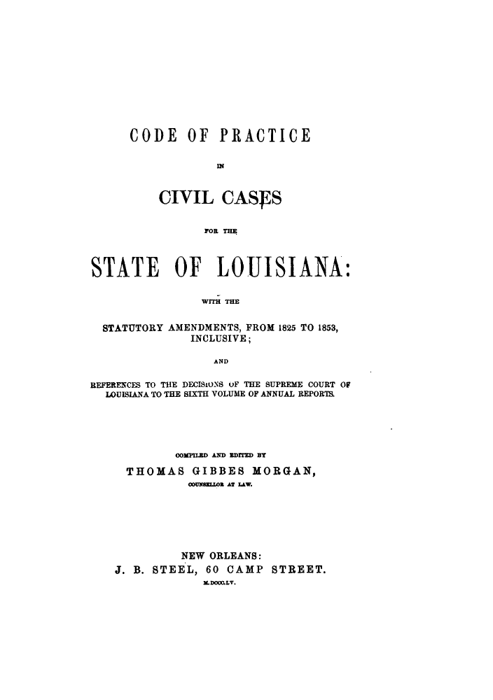 handle is hein.sstatutes/cracss0001 and id is 1 raw text is: CODE OF PRACTICE
I I
CIVIL CASJFS
FOR THE

STATE OF LOUISIANA:
WITH THE

STATUTORY

AMENDMENTS, FROM 1825 TO 1853,
INCLUSIVE;

AND

REFERENCES TO THE DECISIONS OF THE SUPREME COURT OF
LOUISIANA TO THE SIXTH VOLUME OF ANNUAL REPORI
OOMPILED AND EDIFED BT
THOMAS GIBBES MORGAN,
OunDSnZL Ar LAW.
NEW ORLEANS:
J. B. STEEL, 60 CAMP          STREET.
ILDOCALV.


