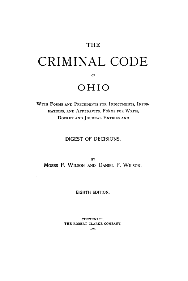 handle is hein.sstatutes/crcohi0001 and id is 1 raw text is: THE

CRIMINAL CODE
OF
OHIO
WITH FORMS AND PRECEDENTS FOR INDICTMENTS, INFOR-
MATIONS, AND AFFIDAVITS, FOkMS FOR WRITS,
DOCKET AND JOURNAL ENTRIES AND
DIGEST OF DECISIONS.
BY
MOSEs F. WILSON AND DANIEL F. WILSON.
EIGHTH EDITION.
CINCINNATI:
THE ROBERT CLARKE COMPANY,
1904.


