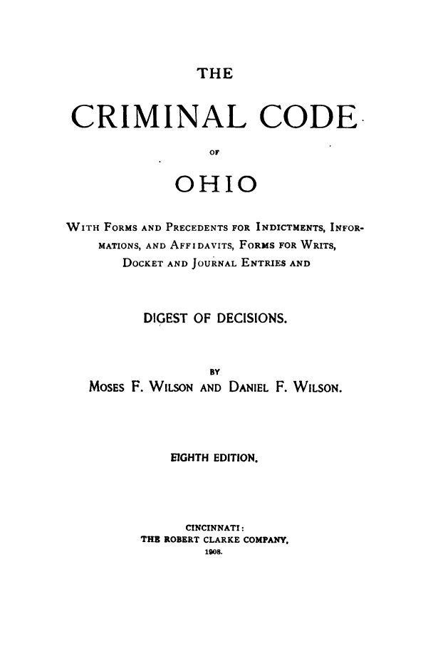 handle is hein.sstatutes/cricoohi0001 and id is 1 raw text is: THE

CRIMINAL CODE
OF
OHIO
WITH FORMS AND PRECEDENTS FOR INDICTMENTS, INFOR-
MATIONS, AND AFFIDAVITS, FORMS FOR WRITS,
DOCKET AND JOURNAL ENTRIES AND
DIGEST OF DECISIONS.
BY
MOSES F. WILSON AND DANIEL F. WILSON.
EIGHTH EDITION.
CINCINNATI:
THE ROBERT CLARKE COMPANY,
1908.


