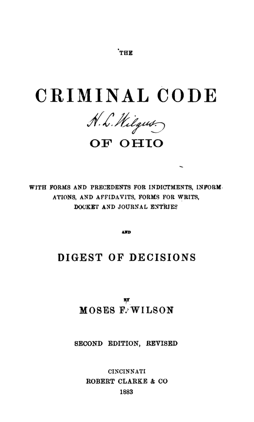 handle is hein.sstatutes/crimcooh0001 and id is 1 raw text is: THE

CRIMINAL CODE
OF OHIO
WITH FORMS AND PRECEDENTS FOR INDICTMENTS, INFORM,
ATIONS, AND AFFIDAVITS, FORMS FOR WRITS,
DOCKET AND JOURNAL ENTRIES
A
DIGEST OF DECISIONS

MOSES F.:WILSON
SECOND EDITION, REVISED
CINCINNATI
ROBERT CLARKE & CO
1883


