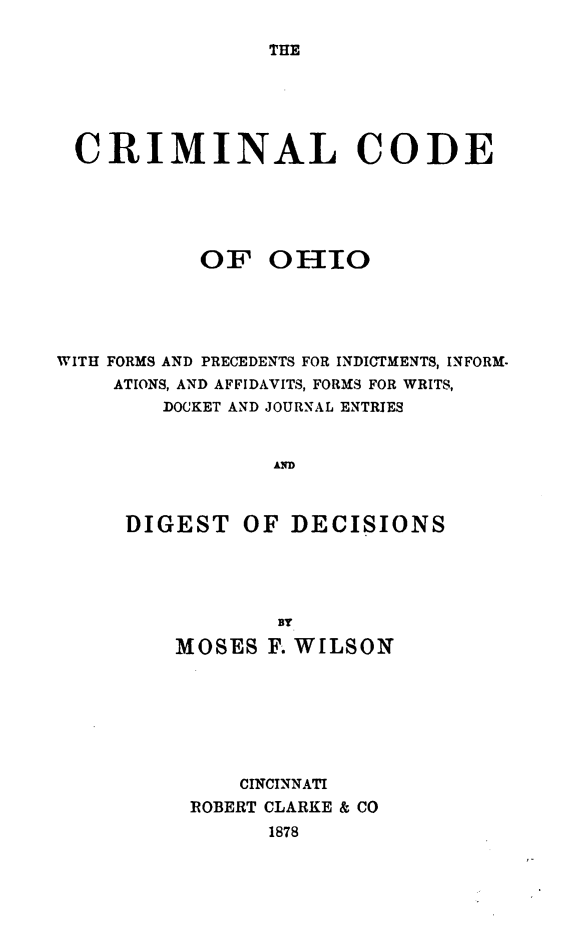 handle is hein.sstatutes/crimdoh0001 and id is 1 raw text is: 

THE


CRIMINAL CODE





           OF OHIIO





WITH FORMS AND PRECEDENTS FOR INDICTMENTS, INFORM.
    ATIONS, AND AFFIDAVITS, FORMS FOR WRITS,
        DOCKET AND JOURNAL ENTRIES


                 AD



     DIGEST OF DECISIONS




                 BY

         MOSES F. WILSON







              CINCINNATI
          IOBERT CLARKE & CO


1878


