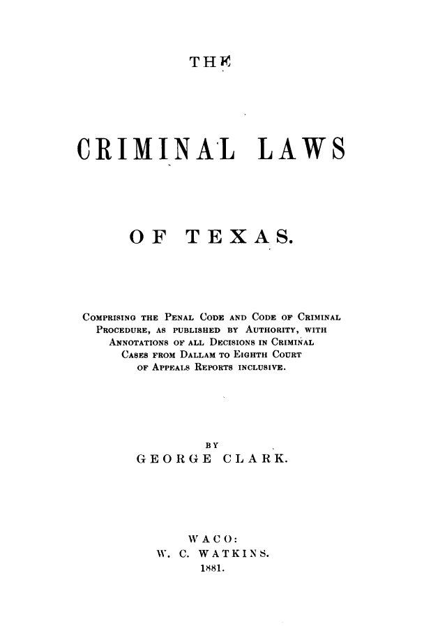 handle is hein.sstatutes/crlawtex0001 and id is 1 raw text is: THI

CRIMINAL LAWS
OF TEXAS.
COMPRISING THE PENAL CODE AND CODE OF CRIMINAL
PROCEDURE, AS PUBLISHED BY AUTHORITY, WITH
ANNOTATIONS OF ALL DECISIONS IN CRIMINAL
CASES FROM DALLAM TO EIGHTH COURT
OF APPEALs REPORTS INCLUSIVE.

GEORG

BY
E CLARK.

W A C 0:
W. C. WATKINS.
1881.


