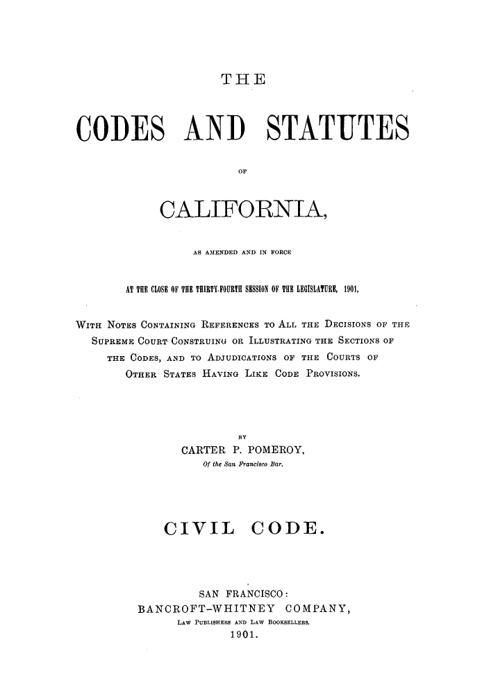 handle is hein.sstatutes/cscaf0001 and id is 1 raw text is: THE

CODES AND STATUTES
OF
CALIFORNIA,
AS AMENDED AND IN FORCE
AT THE CLOSE OF THE THIRTY.FOURTH SESSION OF THE LEGISLATURE, 1901,
WITH NOTES CONTAINING REFERENCES To ALL THE DECISIONS OF THE
SUPREME COURT CONSTRUING OR ILLUSTRATING THE SECTIONS OF
THE CODES, AND To ADJUDICATIONS OF THE COURTS OF
OTHER STATES HAVING LIKE CODE PROVISIONS.
BY
CARTER P. POMEROY,
Of the San Francisco Bar.

CIVIL CODE.
SAN FRANCISCO:
BANCROFT-WHITNEY COMPANY,
LAW PUBLISHERS AND LAw BOOKSELLERS.
1901.


