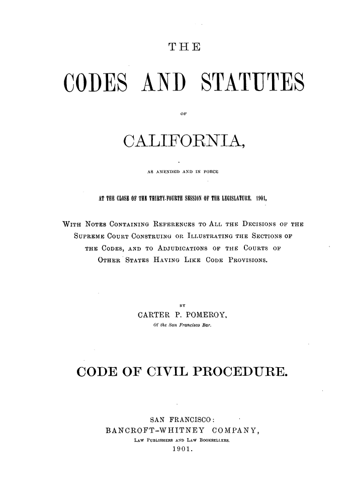 handle is hein.sstatutes/cscaf0002 and id is 1 raw text is: THE
CODES AND STATUTES
OF
CALIFORNIA,
AS AMENDED AND IN FORCE
AT THE CLOSE OF THE THIRTY.FOURT  SESSION OF THE LEGISLATURE, 1901,
WITH NOTES CONTAINING REFERENCES To ALL THE DECISIONS OF THE
SUPREME COURT CONSTRUING OR ILLUSTRATING THE SECTIONS OF
THE CODES, AND TO ADJUDICATIONS OF THE COURTS OF
OTHER STATES HAVING LIKE CODE PROVISIONS.
BY
CARTER P. POMEROY,
Of the San Francisco Bar.

CODE OF CIVIL PROCEDURE.
SAN FRANCISCO:
BANCROFT-WHITNEY COMPANY,
LAW PUBLISHERS AND LAw BOOKSELLERS.
1901.


