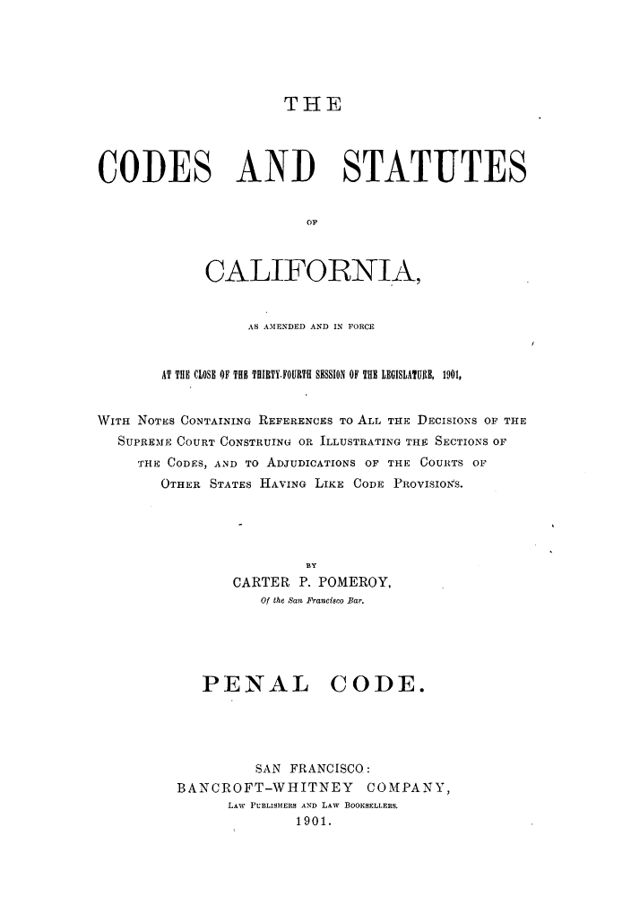 handle is hein.sstatutes/cscaf0003 and id is 1 raw text is: THE

CODES AND STATUTES
OF,
CALIFORNIA,
AS AMENDED AND IN FORCE
AT THE CLOSE OF THE THIBTY.FOURTH SESSION OF THE LEGISLATURE, 1901,
WITH NOTES CONTAINING REFERENCES To ALL THE DECISIONS OF THE
SUPREME COURT CONSTRUING OR ILLUSTRATING THE SECTIONS OF
THE CODES, AND TO ADJUDICATIONS OF THE COURTS OF
OTHER STATES HAVING LIKE CODE PROVISION'S.
BY
CARTER P. POMEROY,
Of the San Francisco Bar.

PENAL CODE.
SAN FRANCISCO:
BANCROFT-WHITNEY COMPANY,
LAW PUBLISHERS AND LAW BOOKSELLERS.
1901.


