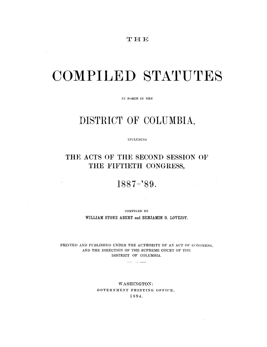 handle is hein.sstatutes/csdcin0001 and id is 1 raw text is: THlE

COMPILED STATUTES
IN FORCE IN THE
DISTRICT OF COLUMBIA,
INCLUDING
THE ACTS OF TILE SECOND SESSION OF
THE FIFTIETH        CONGRESS,
1887-'89.
COMPILED BY
WILLIAM STONE ABERT and BENJAMIN G. LOVEJOY.
PRINTED AND PUBLISHEI) UNDER THE AUTHORITY OF AN ACT OF CONGIEsS,
AND THE DIRECTION OF THE SUPREME COURT OF THE
DISTRICT OF COLUMBIA.
WASHINGTON:
GOVERNMENT PRINTING OFFICE.
1894.


