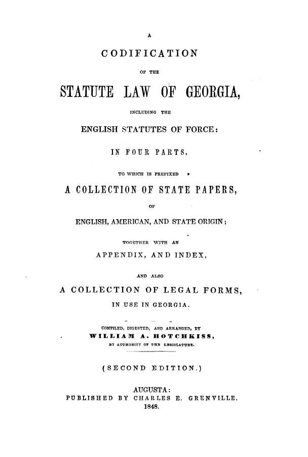 handle is hein.sstatutes/csinst0001 and id is 1 raw text is: A

CODIFICATION
OF THE
STATUTE LAW OF GEORGIA,
INCLUDING THE
ENGLISH STATUTES OF FORCE:
IN FOUR PARTS.
TO WHICH IS PREFIXED  *
A COLLECTION OF STATE PAPERS,
OF
ENGLISH, AMERICAN, AND STATE ORIGIN;
TOGETHER WITH AN
APPENDIX, AND INDEX,
AND ALSO
A COLLECTION OF LEGAL FORMS,
IN USE IN GEORGIA.
COMPILED, DIGESTED, AND ARRANGED, BT
WILLIAM A. HOTCHKISS,
BY AUTHORITY Or THE LEGISLATURE.
(SECOND EDITION.)
AUGUSTA:
PUBLISHED BY CHARLES E. GRENVILLE,
1848.


