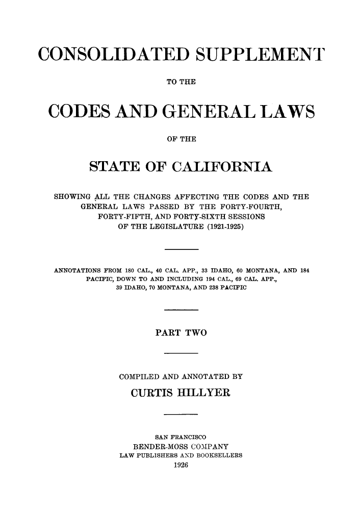 handle is hein.sstatutes/cslapa0002 and id is 1 raw text is: CONSOLIDATED SUPPLEMENT
TO THE
CODES AND GENERAL LAWS
OF THE
STATE OF CALIFORNIA
SHOWING ALL THE CHANGES AFFECTING THE CODES AND THE
GENERAL LAWS PASSED BY THE FORTY-FOURTH,
FORTY-FIFTH, AND FORTY-SIXTH SESSIONS
OF THE LEGISLATURE (1921-1925)
ANNOTATIONS FROM 180 CAL., 40 CAL. APP., 33 IDAHO, 60 MONTANA, AND 184
PACIFIC, DOWN TO AND INCLUDING 194 CAL., 69 CAL. APP.,
39 IDAHO, 70 MONTANA, AND 238 PACIFIC
PART TWO
COMPILED AND ANNOTATED BY
CURTIS HILLYER
SAN FRANCISCO
BENDER-MOSS COMPANY
LAW PUBLISHERS AND BOOKSELLERS
1926


