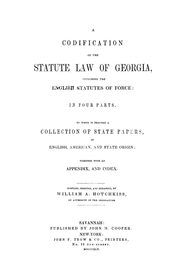 handle is hein.sstatutes/cslge0001 and id is 1 raw text is: A

CODIFICATION
OF THE
STATUTE LAW OF GEORGIA
INCLUDING THE
ENGLISH STATUTES OF FORCE:
IN FOUR PARTS.
TO WHICH IS PREFIXED A
COLLECTION OF STATE PAPEIRS,
OF
ENGLISH, AMERICAN, AND STATE ORIGIN;

TOGETHER WITH AN
APPENDIX, AND INDEX.
COMPILED, DIGESTED, AND ARRANGED, BT
WILLIAM A. HOTCHKISS,
BY AUTHORITY OF THE LEGISLATURE,
SAVANNAH:
PUBLISHED BY JOHN M. COOPER.
NEW-YORK:
JOHN F. TROW & CO., PRINTERS,
No. 33 ANN-STREET.
MDCCCXLV.


