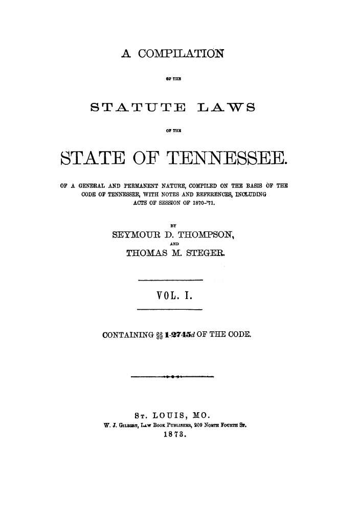 handle is hein.sstatutes/cslgpn0001 and id is 1 raw text is: A COMPILATION
OF TrH

STATUTE

LAWS

OF THE

STATE OF TENNESSEE.
OF A GENERAL AND PERMANENT NATURE, COMPILED ON THE BASIS OF THE
CODE OF TENNESSEE, WITH NOTES AND REFERENCES, INCLUDING
ACTS OF SESSION OF 1870-'71.
BY
SEYMOUR D. THOMPSON,
AND
THOMAS M. STE GER.

V 0 L. I.

CONTAINING §§ 1-2745d OF THE CODE.

ST. LOUIS, MO.
W. J. GLEaT, LAw BOOK PUBLiSERR, 209 Now Focus S.
187.


