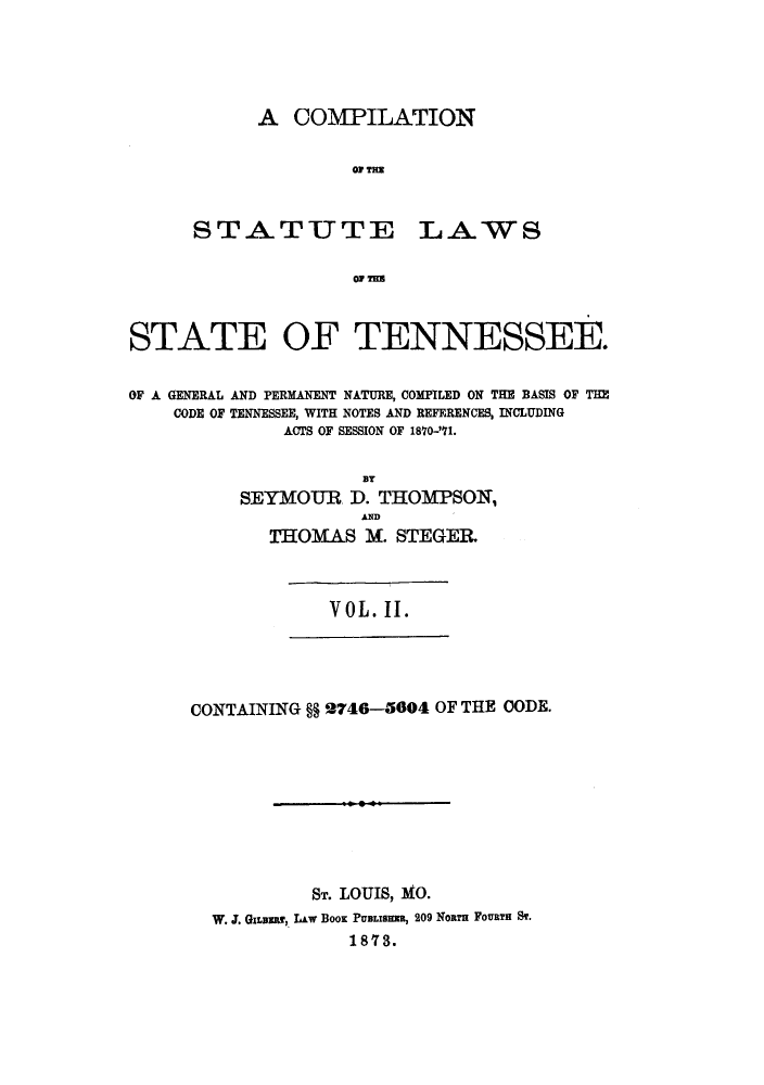 handle is hein.sstatutes/cslgpn0002 and id is 1 raw text is: A COMPILATION
OF THE

STATUTE

LAWS

OF MEU

STATE OF TENNESSEE.
OF A GENERAL AND PERMANENT NATURE, COMPILED ON THE BASIS OF THE
CODE OF TENNESSEE, WITH NOTES AND REFERENCES, INCLUDING
ACTS OF SESSION OF 1870-'71.
BY
SEYMOUR. D. THOMPSON,
AND
THOMAS M. STEGER.

VOL. II.

CONTAINING §§ 2746-5004 OF THE OODE.
ST. LOUIS, MO.
W. J. GILana, L&w BooK PUBLISHas, 209 Nona FoURTH ST.
18'73.


