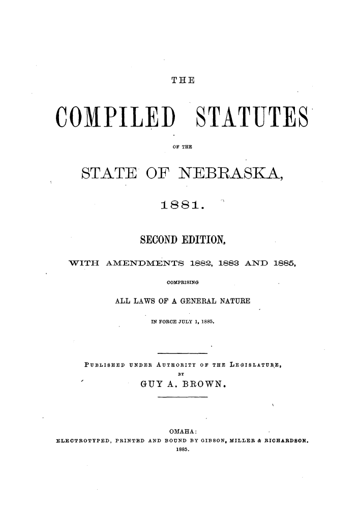 handle is hein.sstatutes/csnebas0001 and id is 1 raw text is: THE

COMPILED STATUTES
OF THE
STATE OF NEBRASKA,
1881.
SECOND EDITION,
WITH    AMENDMENTS 1882, 1883 AND 1885,
COMPRISING
ALL LAWS OF A GENERAL NATURE
IN FORCE JULY 1, 1885.
PUBLISHED UNDER AUTHORITY OF THE LEGISLATUR.E,
BY
-           GUY A. BROWN.
OMAHA:
ZLECTROTYPED, PRINTED AND BOUND BY GIBSON, MILLER & R(ICHARDSON.
1885.


