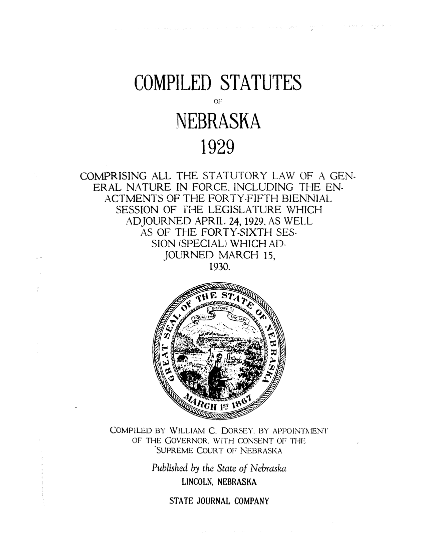 handle is hein.sstatutes/csnebla0001 and id is 1 raw text is: COMPILED STATUTES
0'.
NEBRASKA
1929

COMPRISING ALL THE STATUTORY LAW OF A GEN-
ERAL NATURE IN FORCE, INCLUDING THE EN-
ACTMENTS OF THE FORTY-FIFTH BIENNIAL
SESSION OF -NHE LEGISLATURE WHICH
ADJOURNED APRIL 24, 1929, AS WELL
AS OF THE FORTY-SIXTH SES-
SION (SPECIAL) WHICH AD-
JOURNED MARCH 15,
1930.

COMPILED BY WILLIAM C. DORSEY, BY APPOINTMENT
OF THE GOVERNOR. WITH CONSENT OF THE
SUPREME COURT OF NEBRASKA
Published by the State of Nebraska
LINCOLN, NEBRASKA

STATE JOURNAL COMPANY


