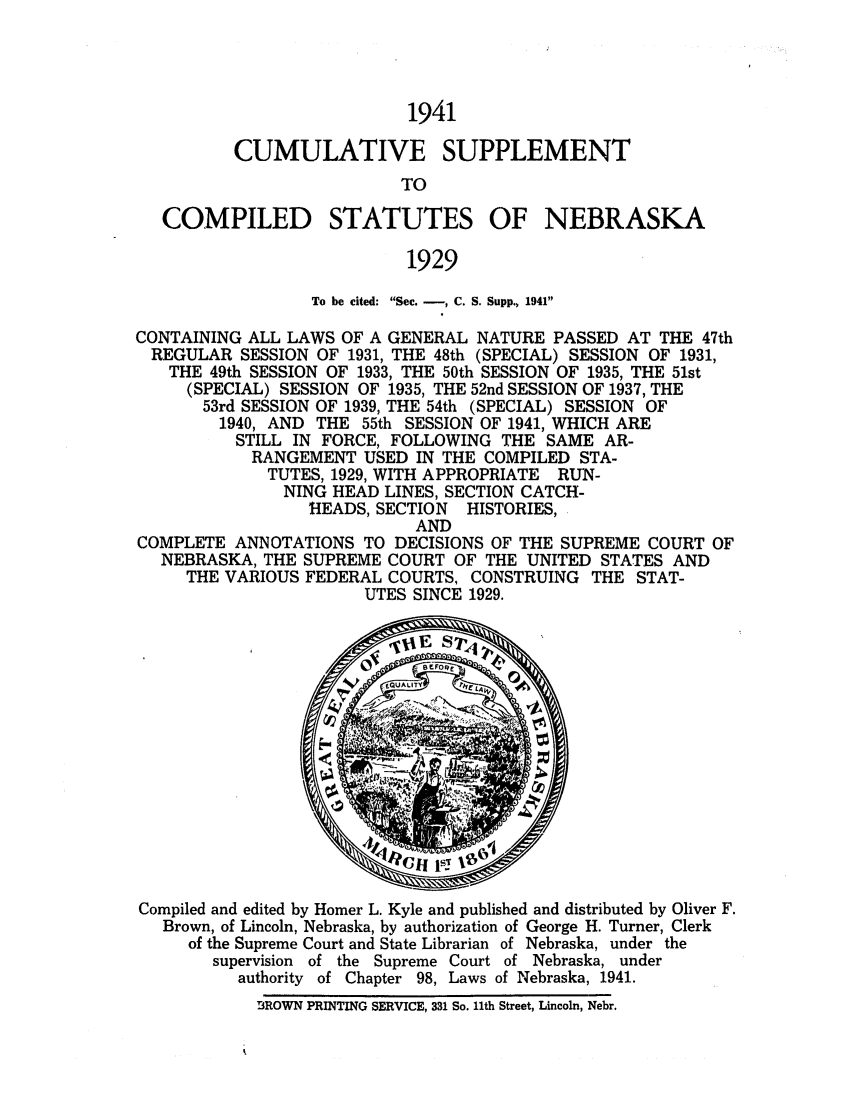 handle is hein.sstatutes/csnebla0002 and id is 1 raw text is: 1941
CUMULATIVE SUPPLEMENT
TO

COMPILED

STATUTES OF

NEBRASKA

1929

To be cited: Sec. -, C. S. Supp., 1941
CONTAINING ALL LAWS OF A GENERAL NATURE PASSED AT THE 47th
REGULAR SESSION OF 1931, THE 48th (SPECIAL) SESSION OF 1931,
THE 49th SESSION OF 1933, THE 50th SESSION OF 1935, THE 51st
(SPECIAL) SESSION OF 1935, THE 52nd SESSION OF 1937, THE
53rd SESSION OF 1939, THE 54th (SPECIAL) SESSION OF
1940, AND THE 55th SESSION OF 1941, WHICH ARE
STILL IN FORCE, FOLLOWING THE SAME AR-
RANGEMENT USED IN THE COMPILED STA-
TUTES, 1929, WITH APPROPRIATE RUN-
NING HEAD LINES, SECTION CATCH-
HEADS, SECTION HISTORIES,
AND
COMPLETE ANNOTATIONS TO DECISIONS OF THE SUPREME COURT OF
NEBRASKA, THE SUPREME COURT OF THE UNITED STATES AND
THE VARIOUS FEDERAL COURTS, CONSTRUING THE STAT-
UTES SINCE 1929.

Compiled and edited by Homer L. Kyle and published and distributed by Oliver F.
Brown, of Lincoln, Nebraska, by authorization of George H. Turner, Clerk
of the Supreme Court and State Librarian of Nebraska, under the
supervision  of the Supreme Court of Nebraska, under
authority of Chapter 98, Laws of Nebraska, 1941.
BROWN PRINTING SERVICE, 331 So. 11th Street, Lincoln, Nebr.


