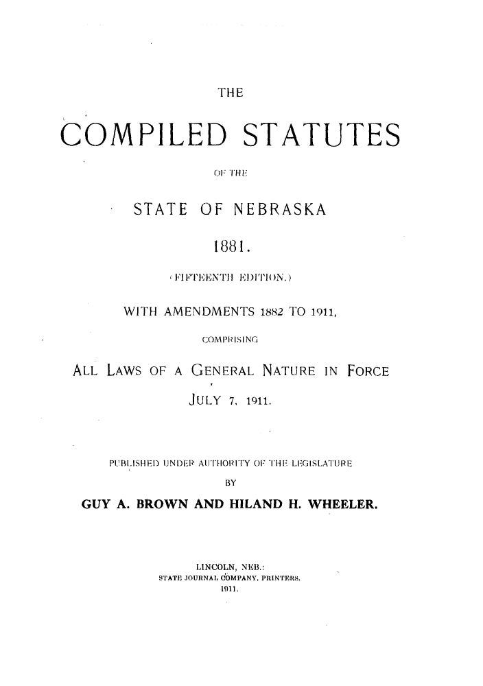 handle is hein.sstatutes/csnetuf0001 and id is 1 raw text is: THE

COMPILED STATUTES
01: 'Ill-F
STATE OF NEBRASKA
1881.

( FIFTEENT11 ED) ITI ON.)
WITH AMENDMENTS 1882 TO 1911,
COMPRISING
ALL LAWS OF A GENERAL NATURE IN

FORCE

JULY 7, 1911.
PUBLISHEDP) UNDEP AUTHORITY OF TI-IH LEGISLATURE
BY
GUY A. BROWN AND HILAND H. WHEELER.

LINCOLN, NEB.:
STATE JOURNAL COMPANY, PRINTEHS.
1911.


