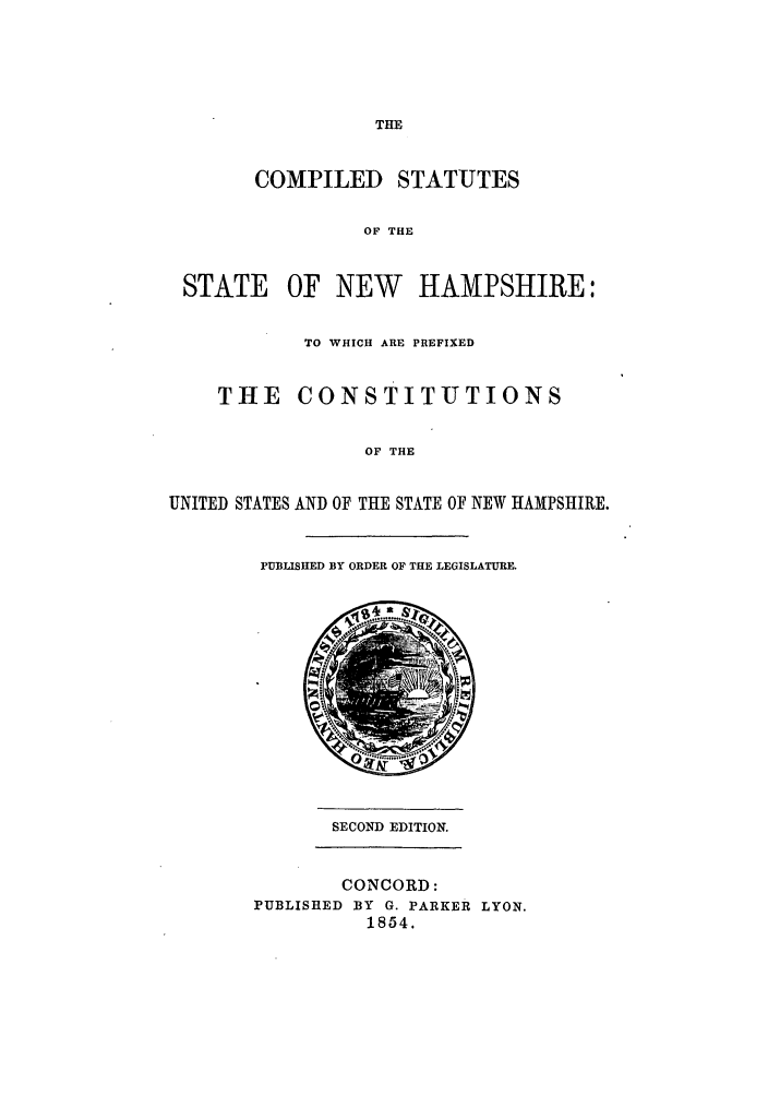 handle is hein.sstatutes/csnewha0001 and id is 1 raw text is: THE

COMPILED STATUTES
OF THE

STATE

OF NEW HAMPSHIRE:

TO WHICH ARE PREFIXED
THE     CONSTITUTIONS
OF THE
UNITED STATES AND OF THE STATE OF NEW HAMPSHIRE.

PUBLISHED BY ORDER OF THE LEGISLATURE.

SECOND EDITION.

CONCORD:
PUBLISHED BY G. PARKER LYON.
1854.


