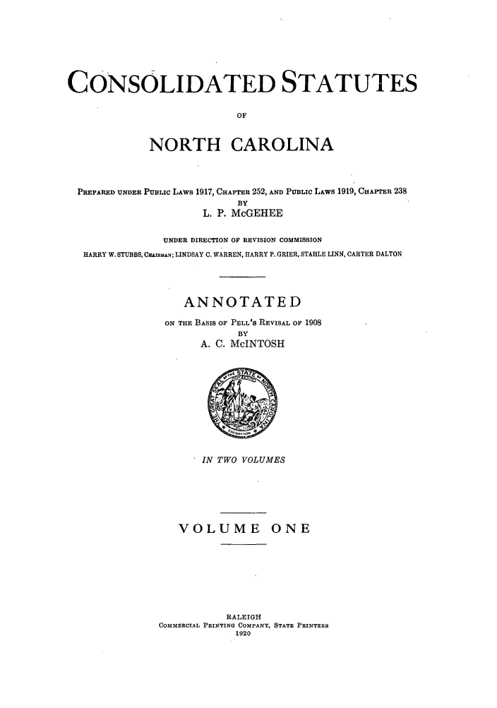 handle is hein.sstatutes/csnorca0001 and id is 1 raw text is: CONSOLIDATED STATUTES
OF
NORTH CAROLINA
PREPARED UNDER PUBLIC LAWS 1917, CHAPTER 252, AND PUBLIC LAWS 1919, CHAPTER 238
BY
L. P. McGEHEE
UNDER DIRECTION OF REVISION COMMISSION
HARRY W. STUBBS, CHAMMAN; LINDSAY C. WARREN, HARRY P. GRIER, STAHLE LINN, CARTER DALTON
ANNOTATED
ON THE BASIS OF PELL'S REVISAL OF 1908
BY
A. C. McINTOSH

IN TWO VOLUMES

VOLUME ONE
RALEIGH
COMMERCIAL PRINTING COMPANY, STATE PRINTERS
1920


