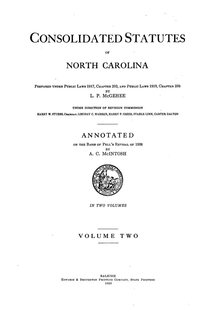 handle is hein.sstatutes/csnorca0002 and id is 1 raw text is: CONSOLIDATED STATUTES
OF
NORTH CAROLINA

PREPARED UNDER PUBLIC LAWS 1917, CHAPTER 252, AND PUBLIC LAWS 1919, CHAPTER 238
BY
L. P. McGEHEE
UNDER DIRECTION OF REVISION COMMISSION
HARRY W. STUBBS, CHAmMAN; LINDSAY C. WARREN, HARRY P. GRIER, STABLE LINN, CARTER DALTON
ANNOTATED
ON THE BASIS OF PELL'S REVISAL OF 1908
BY
A. C. McINTOSH

IN TWO VOLUMES

VOLUME TWO
RALEIGH
EDWARDS & BROUGHTON PRINTING COMPANY, STATE PRINTERS
1920


