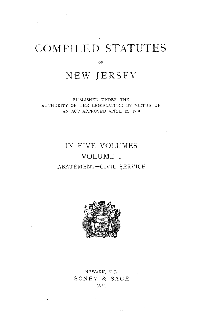 handle is hein.sstatutes/csnwjelv0001 and id is 1 raw text is: COMPILED STATUTES
OF
NEW JERSEY

PUBLISHED UNDER THE
AUTHORITY OI' THE LEGISLATURE BY VIRTUE OF
AN ACT APPROVED APRIL 12, 1910
IN FIVE VOLUMES
VOLUME I
ABATEMENT-CIVIL SERVICE

NEWARK,
SONEY &
1911

N.J.
SAGE


