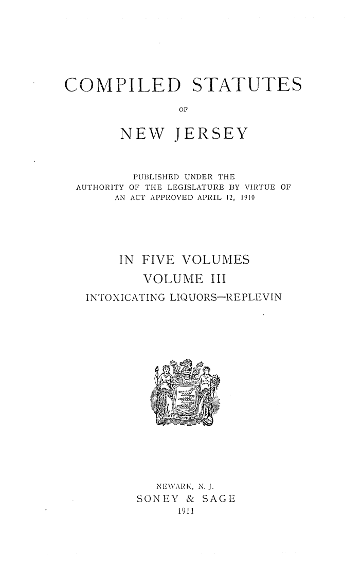 handle is hein.sstatutes/csnwjelv0003 and id is 1 raw text is: COMPILED STATUTES
OF
NEW JERSEY

PUBLISHED UNDER THE
AUTHORITY OF THE LEGISLATURE BY VIRTUE OF
AN ACT APPROVED APRIL 12, 1910
IN  FIVE VOLUMES
VOLUME III
INTOXICATING LIQUORS-REPLEVIN

NE\VARIK, N.J.
SONEY & SAGE
1911



