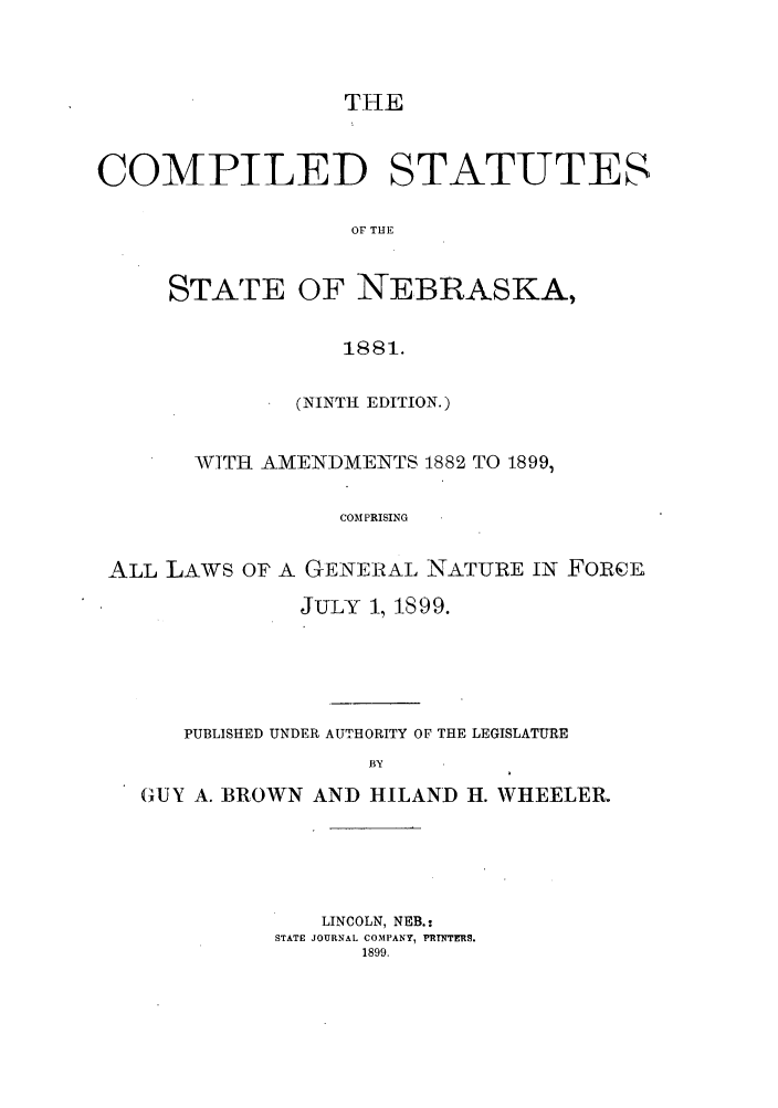 handle is hein.sstatutes/cssnebal0001 and id is 1 raw text is: THE
COMPILED STATUTES
OF THE
STATE OF NEBRASKA,
1881.
(NINTH EDITION.)
WITH AMENDMENTS 1882 TO 1899,
COM PRISING
ALL LAWS OF A GENERAL NATURE IN FoRcE
JULY 1, 1899.
PUBLISHED UNDER AUTHORITY OF THE LEGISLATURE
BY
GUY A. BROWN AND HILAND H. WHEELER.

LINCOLN, NEB.:
STATE JOURNAL CO'MPANY, PRTNTERS.
1899.


