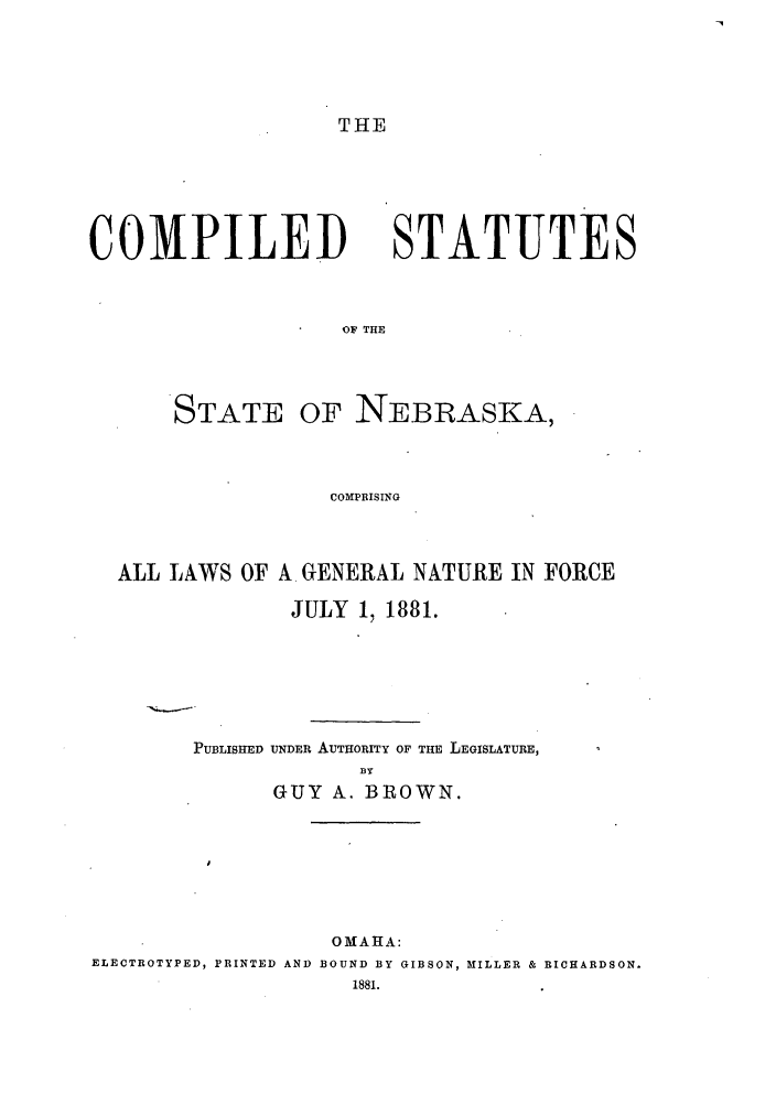 handle is hein.sstatutes/cssnepris0001 and id is 1 raw text is: THE

COMPILED

STATUTES

OF THE

STATE OF NEBRASKA,
COMPRISING
ALL LAWS OF A. GENERAL NATURE IN FORCE
JULY 1, 1881.

PUBLISHED UNDER AUTHORITY OF THE LEGISLATURE,
.BY
GUY A. BROWN.
OMAHA:
ELECTROTYPED, PRINTED AND BOUND BY GIBSON, MILLER & RICHARDSON.
1881.



