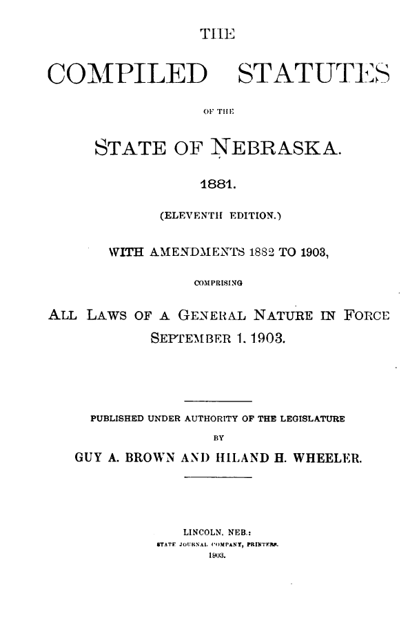 handle is hein.sstatutes/cssnwa0001 and id is 1 raw text is: TIE

COMPILED

STATUTES

O1 THIl

STATE OF NEBRASKA.
1881.
(ELEVENTH EDITION.)

WITH AMENDMENTS 1882 TO 1903,
COMPRISING
ALL LAWS OF A GENERAL NATURE IN FORCE
SEPTEMBER 1. 1903.
PUBLISHED UNDER AUTHORITY OF THE LEGISLATURE
BY
GUY A. BROWN AND IBLAND H. WHEELER.

LINCOLN. NEB.:
STATE JOURNAL CO)MPANY, PRINTIRF.
1903.


