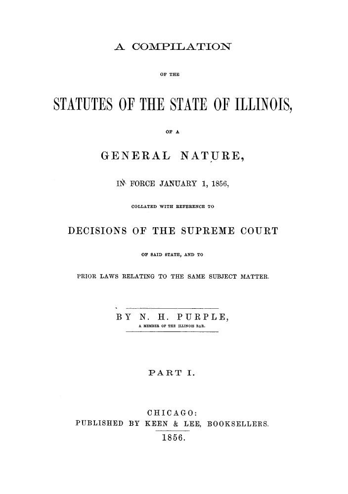 handle is hein.sstatutes/cstaill0001 and id is 1 raw text is: A COMPILATION

OF THE
STATUTES OF THE STATE OF ILLINOIS,
OF A
GENERAL NATURE,
IlN FORCE JANUARY 1, 1856,
COLLATED WITH REFERENCE TO
DECISIONS OF THE SUPREME COURT
OF SAID STATE, AND TO
PRIOR LAWS RELATING TO THE SAME SUBJECT MATTER.
BY N. H. PURPLE,
A MEMBER OF THE ILLINOIS BAR.
PART I.
CHICAGO:
PUBLISHED BY KEEN & LEE, BOOKSELLERS.
1856.


