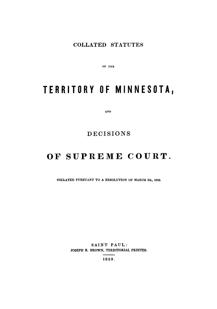 handle is hein.sstatutes/cstdsc0001 and id is 1 raw text is: COLLATED STATUTES

OF THE
TERRITORY OF MINNESOTA,
AND
DECISIONS

OF SUPREME

COURT.

COLLATED PURSUANT TO A RESOLUTION OF MARCH 5th, 1853.
SAINT PAUL:
JOSEPH R. BROWN, TERRITORIAL PRINTER.
1853.


