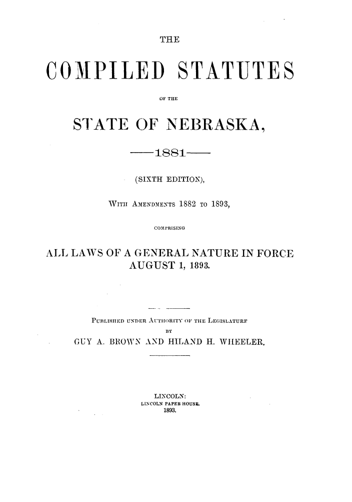 handle is hein.sstatutes/cststnera0001 and id is 1 raw text is: THE

COMPILED STATUTES
OF THE
STATE OF NEBRASKA,
(SIXTH EDITION),
WITi AMENDMENTS 1882 TO 1893,
COM3PRISING
ALL LAWS OF A GENERAL NATURE IN FORCE
AUGUST 1, 1893.

PUBLISHED UNDER AUTHORITY OF THE LEGISLATURF
BY
GUY A. BROWN AND HILAND H. WHEELER.
LINCOLN:
LINCOLN PAPER HOUSIL
1893.


