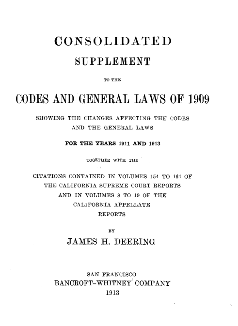 handle is hein.sstatutes/csupglca0001 and id is 1 raw text is: 





        CONSOLIDATED


             SUPPLEMENT


                   TO THE


CODES AND GENERAL LAWS OF 1909


    SHOWING THE CHANGES AFFECTING THE CODES
            AND THE GENERAL LAWS

            FOR THE YEARS 1911 AND 1913


               TOGETHER WITH THE


    CITATIONS CONTAINED IN VOLUMES 154 TO 164 OF
      THE CALIFORNIA SUPREME COURT REPORTS
         AND IN VOLUMES 8 TO 19 OF THE
            CALIFORNIA APPELLATE
                  REPORTS


                    BY

           JAMES H. DEERING




               SAN FRANCISCO
        BANCROFT-WHITNEY COMPANY
                   1913


