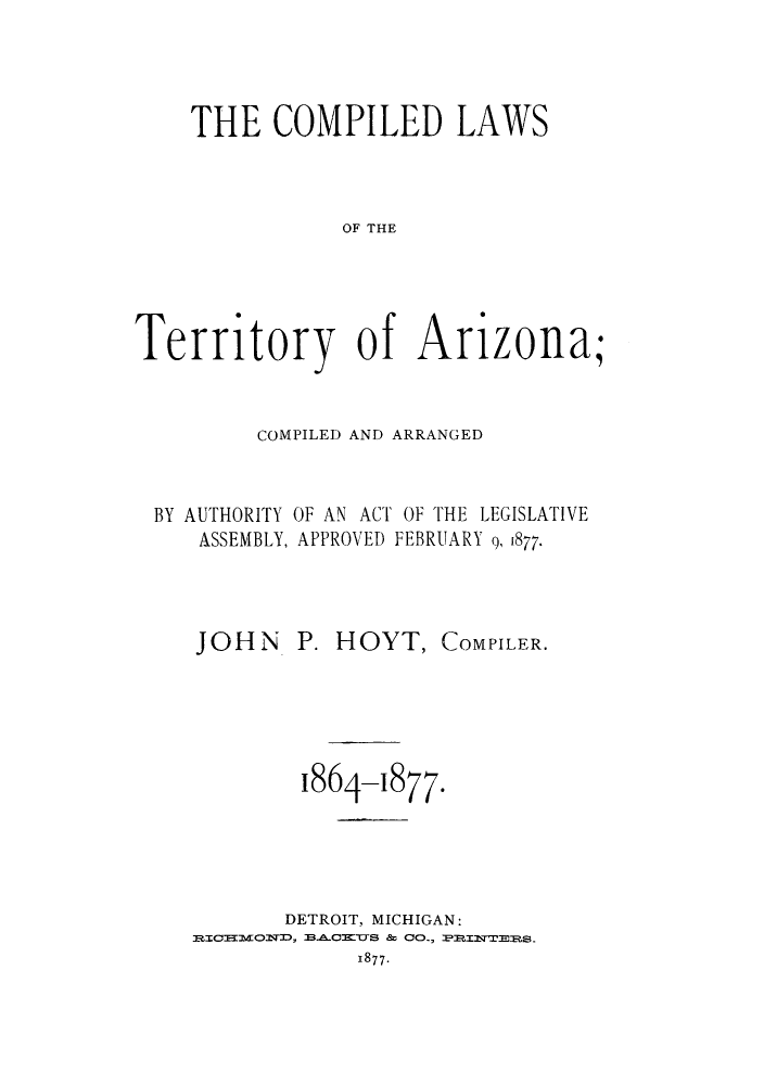 handle is hein.sstatutes/ctarau0001 and id is 1 raw text is: THE COMPILED LAWS
OF THE
Territory of Arizona;
COMPILED AND ARRANGED
BY AUTHORITY OF AN ACT OF THE LEGISLATIVE
ASSEMBLY, APPROVED FEBRUARY 9, 1877.

JOHN P. HOYT,

COMPILER.

1864-1877.
DETROIT, MICHIGAN:
:BI  - Cmxs & CO-, :p ETE1s.
1877.


