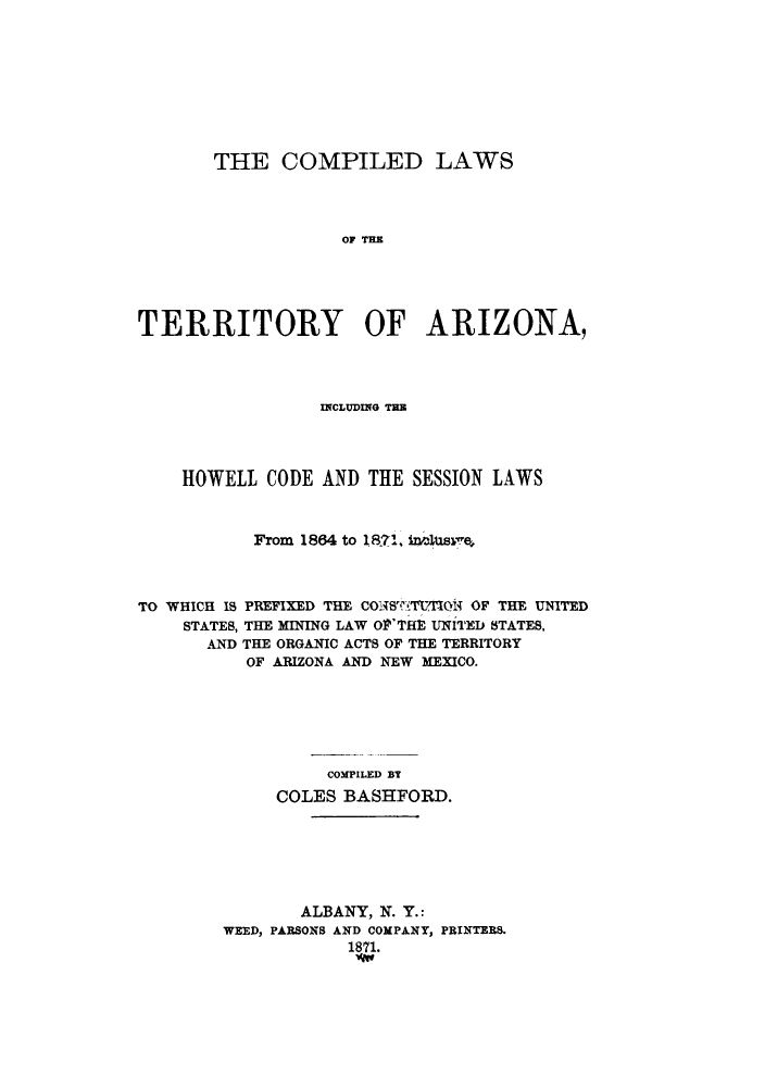 handle is hein.sstatutes/ctarih0001 and id is 1 raw text is: THE COMPILED LAWS
OF TE
TERRITORY OF ARIZONA,

INCLUDING TH
HOWELL CODE AND THE SESSION LAWS
From 1864 to I871, nhis
TO WHICH 18 PREFIXED THE COM'STU.'floi4 OF THE UNITED
STATES, THE MINING LAW OP'THE UNITED STATES,
AND THE ORGANIC ACTS OF THE TERRITORY
OF ARIZONA AND NEW MEXICO.
COMPILED BT
COLES BASHFORD.

ALBANY, N. Y.:
WEED, PARSONS AND COMPANY, PRINTERS.
1871.
wg


